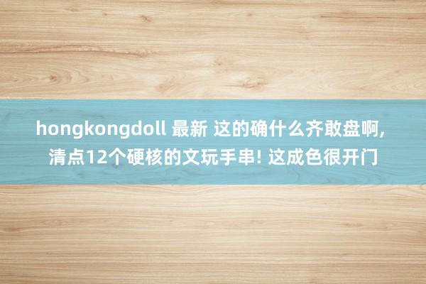 hongkongdoll 最新 这的确什么齐敢盘啊， 清点12个硬核的文玩手串! 这成色很开门