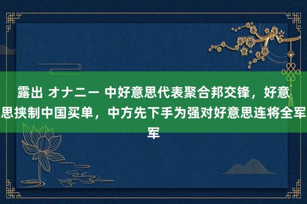 露出 オナニー 中好意思代表聚合邦交锋，好意思挟制中国买单，中方先下手为强对好意思连将全军