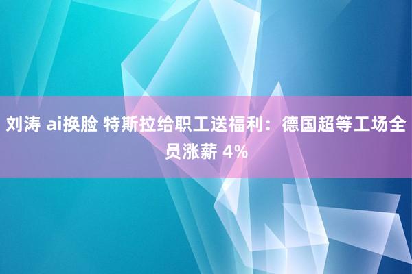 刘涛 ai换脸 特斯拉给职工送福利：德国超等工场全员涨薪 4%