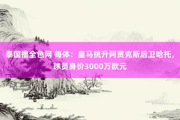 泰国撸全色网 每体：皇马挑升阿贾克斯后卫哈托，球员身价3000万欧元