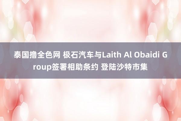 泰国撸全色网 极石汽车与Laith Al Obaidi Group签署相助条约 登陆沙特市集