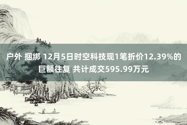 户外 捆绑 12月5日时空科技现1笔折价12.39%的巨额往复 共计成交595.99万元