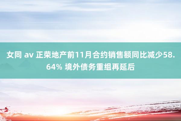 女同 av 正荣地产前11月合约销售额同比减少58.64% 境外债务重组再延后