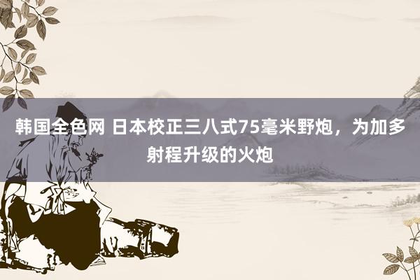 韩国全色网 日本校正三八式75毫米野炮，为加多射程升级的火炮