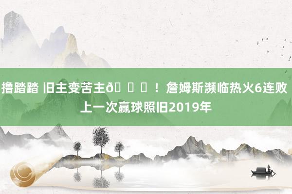 撸踏踏 旧主变苦主👀！詹姆斯濒临热火6连败 上一次赢球照旧2019年