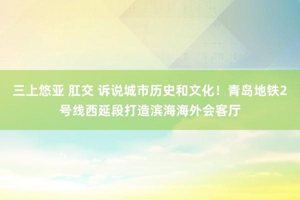 三上悠亚 肛交 诉说城市历史和文化！青岛地铁2号线西延段打造滨海海外会客厅