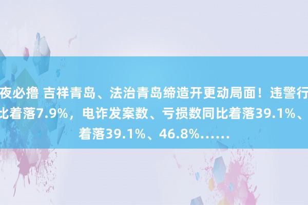 夜必撸 吉祥青岛、法治青岛缔造开更动局面！违警行恶类警情同比着落7.9%，电诈发案数、亏损数同比着落39.1%、46.8%……