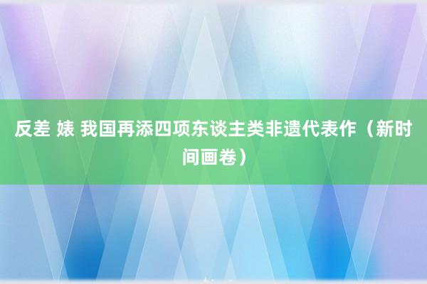 反差 婊 我国再添四项东谈主类非遗代表作（新时间画卷）