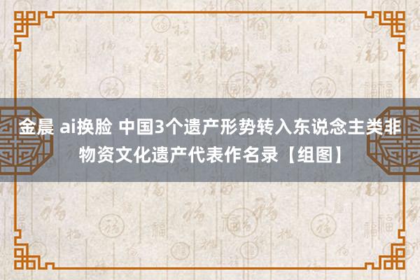 金晨 ai换脸 中国3个遗产形势转入东说念主类非物资文化遗产代表作名录【组图】