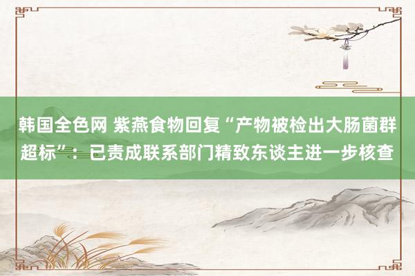 韩国全色网 紫燕食物回复“产物被检出大肠菌群超标”：已责成联系部门精致东谈主进一步核查