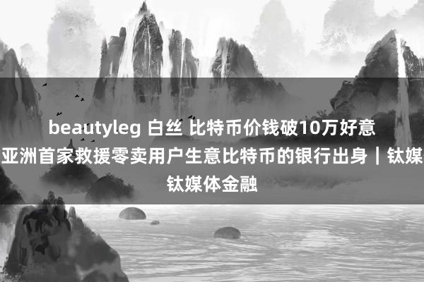 beautyleg 白丝 比特币价钱破10万好意思元，亚洲首家救援零卖用户生意比特币的银行出身｜钛媒体金融