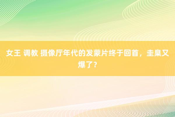 女王 调教 摄像厅年代的发蒙片终于回首，圭臬又爆了？