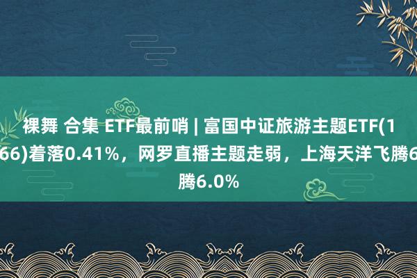 裸舞 合集 ETF最前哨 | 富国中证旅游主题ETF(159766)着落0.41%，网罗直播主题走弱，上海天洋飞腾6.0%