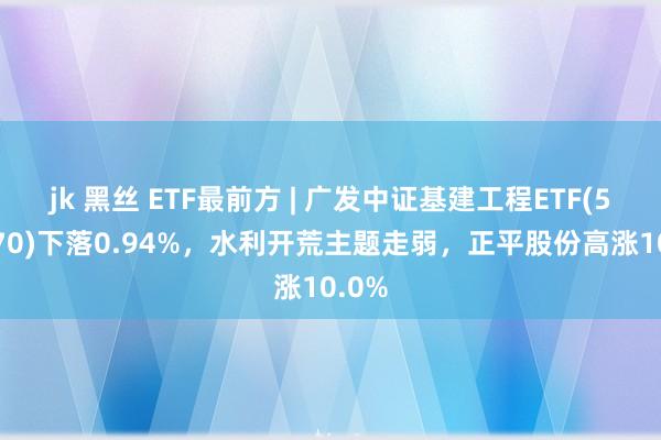 jk 黑丝 ETF最前方 | 广发中证基建工程ETF(516970)下落0.94%，水利开荒主题走弱，正平股份高涨10.0%