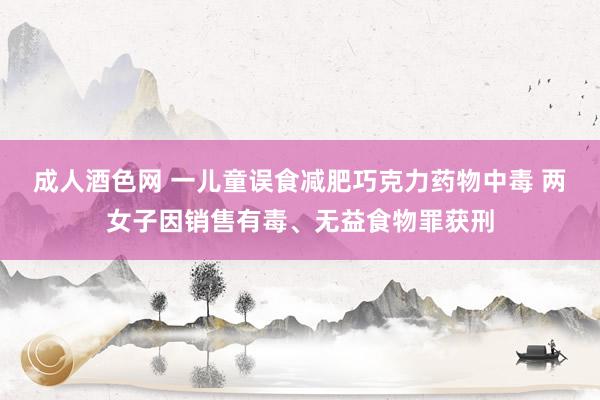 成人酒色网 一儿童误食减肥巧克力药物中毒 两女子因销售有毒、无益食物罪获刑