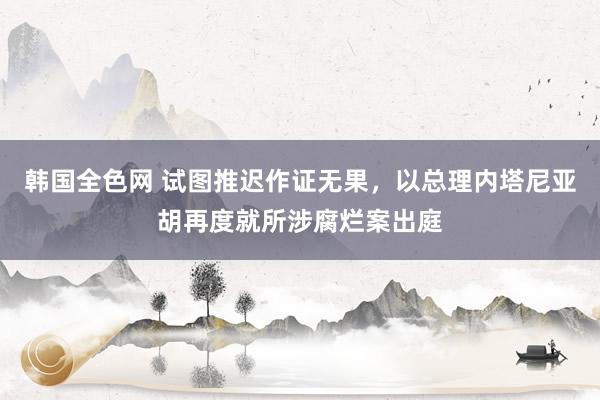 韩国全色网 试图推迟作证无果，以总理内塔尼亚胡再度就所涉腐烂案出庭