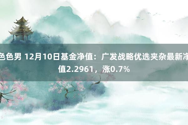 色色男 12月10日基金净值：广发战略优选夹杂最新净值2.2961，涨0.7%