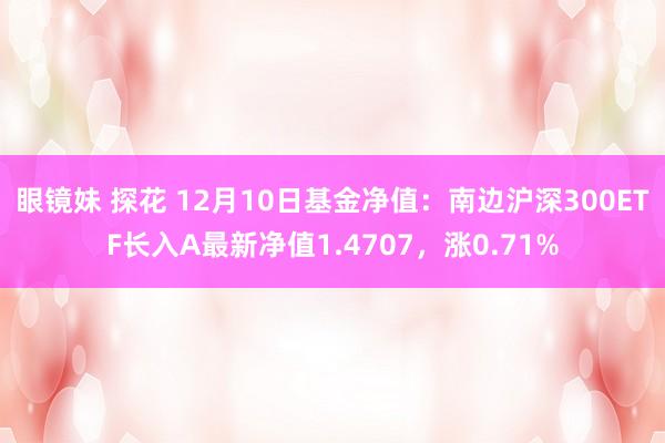 眼镜妹 探花 12月10日基金净值：南边沪深300ETF长入A最新净值1.4707，涨0.71%