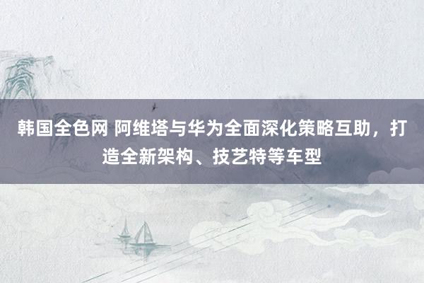 韩国全色网 阿维塔与华为全面深化策略互助，打造全新架构、技艺特等车型