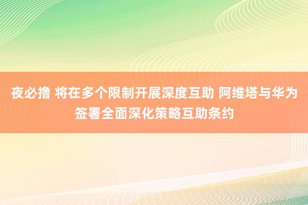 夜必撸 将在多个限制开展深度互助 阿维塔与华为签署全面深化策略互助条约