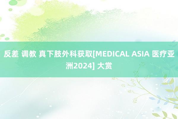 反差 调教 真下肢外科获取[MEDICAL ASIA 医疗亚洲2024] 大赏