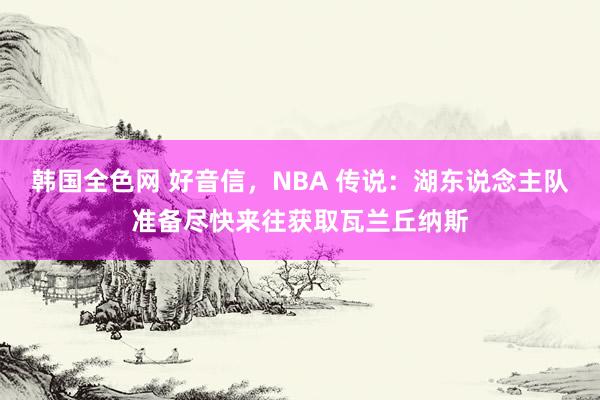 韩国全色网 好音信，NBA 传说：湖东说念主队准备尽快来往获取瓦兰丘纳斯