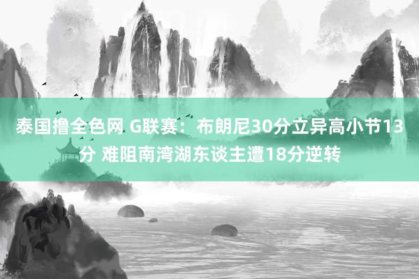 泰国撸全色网 G联赛：布朗尼30分立异高小节13分 难阻南湾湖东谈主遭18分逆转