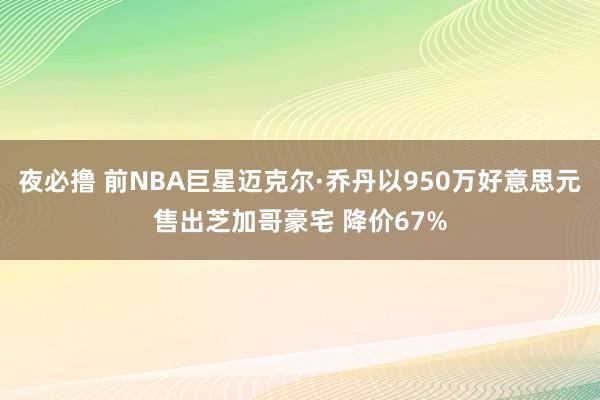 夜必撸 前NBA巨星迈克尔·乔丹以950万好意思元售出芝加哥豪宅 降价67%