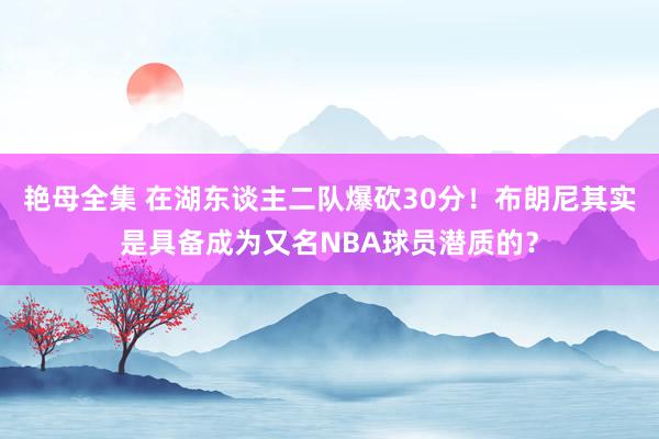 艳母全集 在湖东谈主二队爆砍30分！布朗尼其实是具备成为又名NBA球员潜质的？