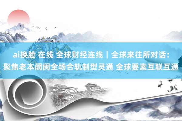 ai换脸 在线 全球财经连线｜全球来往所对话：聚焦老本阛阓全场合轨制型灵通 全球要素互联互通