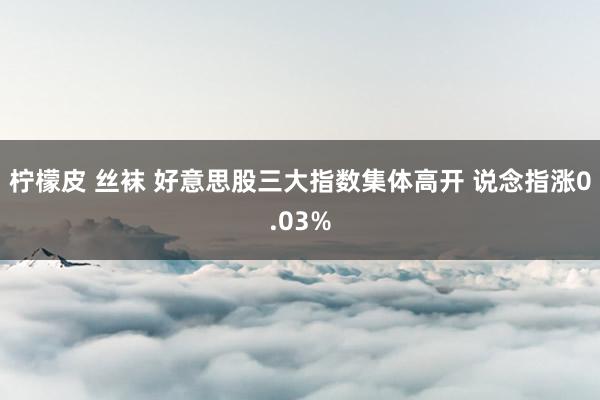 柠檬皮 丝袜 好意思股三大指数集体高开 说念指涨0.03%