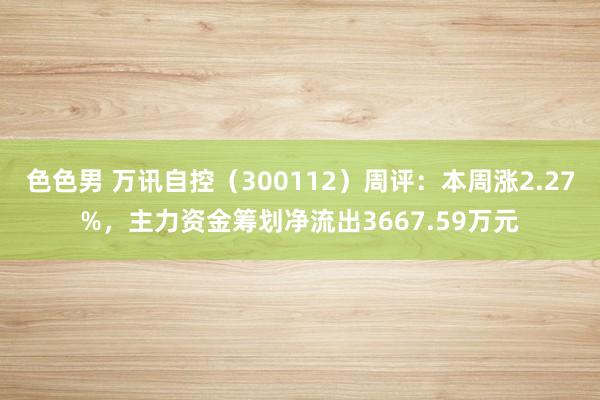 色色男 万讯自控（300112）周评：本周涨2.27%，主力资金筹划净流出3667.59万元