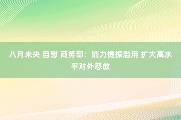 八月未央 自慰 商务部：鼎力提振滥用 扩大高水平对外怒放