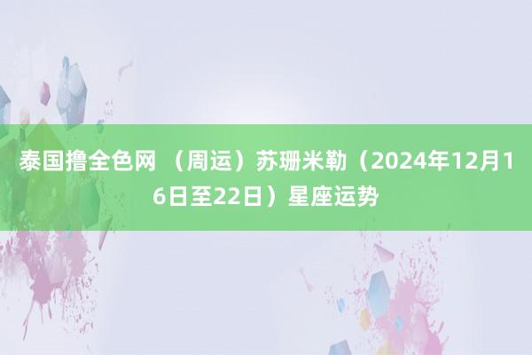 泰国撸全色网 （周运）苏珊米勒（2024年12月16日至22日）星座运势