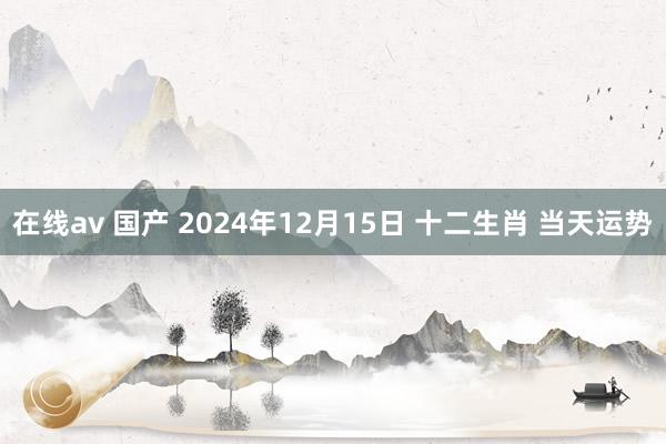 在线av 国产 2024年12月15日 十二生肖 当天运势