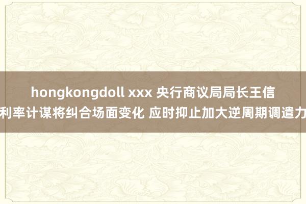 hongkongdoll xxx 央行商议局局长王信：利率计谋将纠合场面变化 应时抑止加大逆周期调遣力度