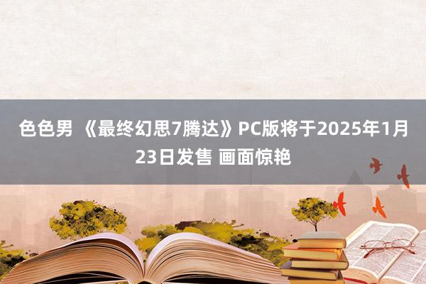 色色男 《最终幻思7腾达》PC版将于2025年1月23日发售 画面惊艳