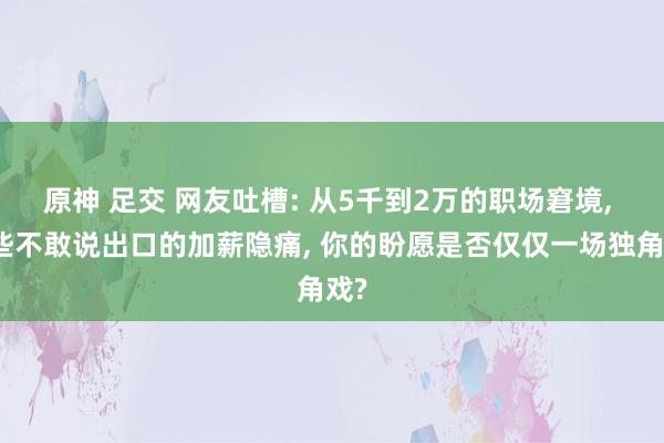 原神 足交 网友吐槽: 从5千到2万的职场窘境， 那些不敢说出口的加薪隐痛， 你的盼愿是否仅仅一场独角戏?