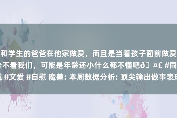 和学生的爸爸在他家做爱，而且是当着孩子面前做爱，太刺激了，孩子完全不看我们，可能是年龄还小什么都不懂吧🤣 #同城 #文爱 #自慰 魔兽: 本周数据分析: 顶尖输出做事表现， 火法分数零碎惩责骑!