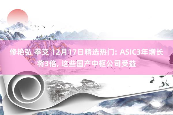 修艳弘 拳交 12月17日精选热门: ASIC3年增长将3倍， 这些国产中枢公司受益