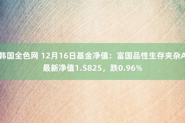 韩国全色网 12月16日基金净值：富国品性生存夹杂A最新净值1.5825，跌0.96%