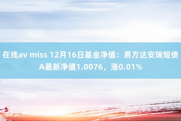 在线av miss 12月16日基金净值：易方达安瑞短债A最新净值1.0076，涨0.01%