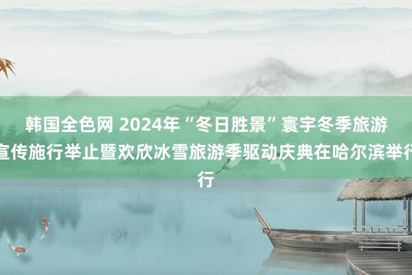 韩国全色网 2024年“冬日胜景”寰宇冬季旅游宣传施行举止暨欢欣冰雪旅游季驱动庆典在哈尔滨举行