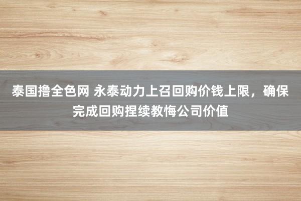 泰国撸全色网 永泰动力上召回购价钱上限，确保完成回购捏续教悔公司价值