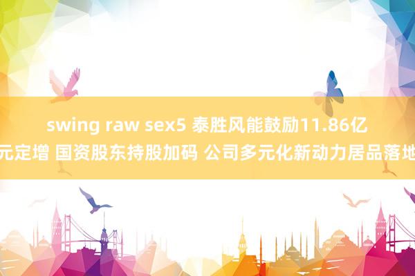 swing raw sex5 泰胜风能鼓励11.86亿元定增 国资股东持股加码 公司多元化新动力居品落地