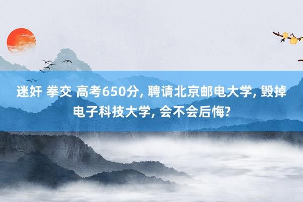 迷奸 拳交 高考650分， 聘请北京邮电大学， 毁掉电子科技大学， 会不会后悔?