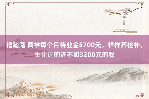 撸踏踏 同学每个月待业金5700元，样样齐检朴，生计过的还不如3200元的我