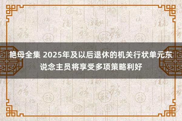 艳母全集 2025年及以后退休的机关行状单元东说念主员将享受多项策略利好