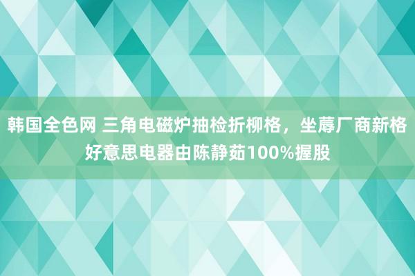 韩国全色网 三角电磁炉抽检折柳格，坐蓐厂商新格好意思电器由陈静茹100%握股