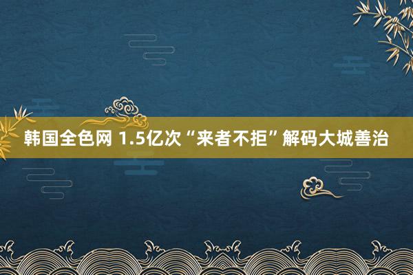 韩国全色网 1.5亿次“来者不拒”解码大城善治